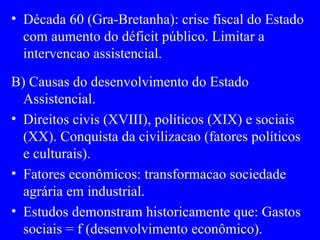 Década 60 (Gra-Bretanha): crise fiscal do Estado com aumento do déficit público. Limitar a intervencao assistencial. B) Causas do desenvolvimento do Estado Assistencial. Direitos civis (XVIII), políticos (XIX) e sociais (XX). Conquista da civilizacao (fatores políticos e culturais). Fatores econômicos: transformacao sociedade agrária em industrial. Estudos demonstram historicamente que: Gastos sociais = f (desenvolvimento econômico). 