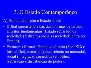 3. O Estado Contemporâneo A) Estado de direito e Estado social Difícil coexistência das duas formas de Estado. Direitos fundamentais (Estado separado da sociedade) x direitos sociais (sociedade entra no Estado). Estruturas formais Estado de direito (Sec. XIX): formal (lei), material (concorrência no mercado), social (integracao sociedade) e política (separacao e distribuicao do poder). 