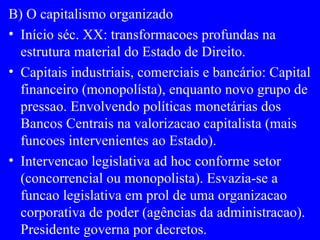 B) O capitalismo organizado Início séc. XX: transformacoes profundas na estrutura material do Estado de Direito. Capitais industriais, comerciais e bancário: Capital financeiro (monopolísta), enquanto novo grupo de pressao. Envolvendo políticas monetárias dos Bancos Centrais na valorizacao capitalista (mais funcoes intervenientes ao Estado). Intervencao legislativa ad hoc conforme setor (concorrencial ou monopolista). Esvazia-se a funcao legislativa em prol de uma organizacao corporativa de poder (agências da administracao). Presidente governa por decretos. 