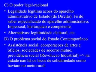 C) O poder legal-racional Legalidade legitima acoes do aparelho administrativo de Estado (de Direito). Fé do saber especializado do aparelho administrativo. Impessoal, hierárquico e competente. Alternativas: legitimidade eleitoral, etc. D) O problema social do Estado Contemporâneo Assistência social: coorporacoes de artes e ofícios; sociedades de socorro mútuo, previdência social (Revolucao Industrial) => na cidade nao há os lacos de solidariedade como haviam no meio rural. 