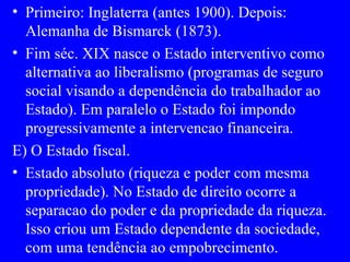 Primeiro: Inglaterra (antes 1900). Depois: Alemanha de Bismarck (1873). Fim séc. XIX nasce o Estado interventivo como alternativa ao liberalismo (programas de seguro social visando a dependência do trabalhador ao Estado). Em paralelo o Estado foi impondo progressivamente a intervencao financeira. E) O Estado fiscal. Estado absoluto (riqueza e poder com mesma propriedade). No Estado de direito ocorre a separacao do poder e da propriedade da riqueza. Isso criou um Estado dependente da sociedade, com uma tendência ao empobrecimento. 