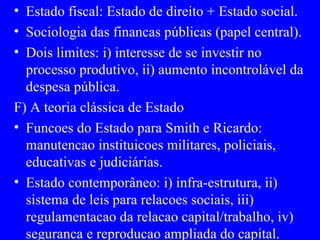 Estado fiscal: Estado de direito + Estado social. Sociologia das financas públicas (papel central). Dois limites: i) interesse de se investir no processo produtivo, ii) aumento incontrolável da despesa pública. F) A teoria clássica de Estado Funcoes do Estado para Smith e Ricardo: manutencao instituicoes militares, policiais, educativas e judiciárias. Estado contemporâneo: i) infra-estrutura, ii) sistema de leis para relacoes sociais, iii) regulamentacao da relacao capital/trabalho, iv) seguranca e reproducao ampliada do capital. 