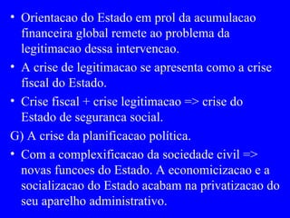 Orientacao do Estado em prol da acumulacao financeira global remete ao problema da legitimacao dessa intervencao. A crise de legitimacao se apresenta como a crise fiscal do Estado. Crise fiscal + crise legitimacao => crise do Estado de seguranca social. G) A crise da planificacao política. Com a complexificacao da sociedade civil => novas funcoes do Estado. A economicizacao e a socializacao do Estado acabam na privatizacao do seu aparelho administrativo. 