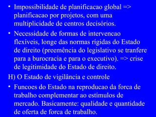 Impossibilidade de planificacao global => planificacao por projetos, com uma multiplicidade de centros decisórios. Necessidade de formas de intervencao flexíveis, longe das normas rígidas do Estado de direito (preemência do legislativo se tranfere para a burocracia e para o executivo). => crise de legitimidade do Estado de direito. H) O Estado de vigilância e controle Funcoes do Estado na reproducao da forca de trabalho complementar ao estímulos de mercado. Basicamente: qualidade e quantidade de oferta de forca de trabalho. 