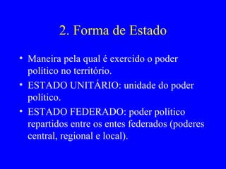 2. Forma de Estado Maneira pela qual é exercido o poder político no território. ESTADO UNITÁRIO: unidade do poder político. ESTADO FEDERADO: poder político repartidos entre os entes federados (poderes central, regional e local). 