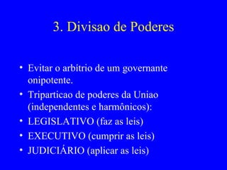3. Divisao de Poderes Evitar o arbítrio de um governante onipotente. Triparticao de poderes da Uniao (independentes e harmônicos): LEGISLATIVO (faz as leis) EXECUTIVO (cumprir as leis) JUDICIÁRIO (aplicar as leis) 