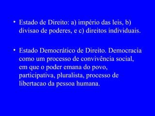 Estado de Direito: a) império das leis, b) divisao de poderes, e c) direitos individuais. Estado Democrático de Direito. Democracia como um processo de convivência social, em que o poder emana do povo, participativa, pluralista, processo de libertacao da pessoa humana. 