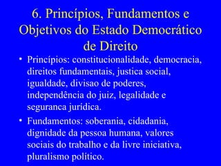 6. Princípios, Fundamentos e Objetivos do Estado Democrático de Direito Princípios: constitucionalidade, democracia, direitos fundamentais, justica social, igualdade, divisao de poderes, independência do juiz, legalidade e seguranca jurídica. Fundamentos: soberania, cidadania, dignidade da pessoa humana, valores sociais do trabalho e da livre iniciativa, pluralismo político. 