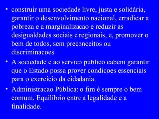 construir uma sociedade livre, justa e solidária, garantir o desenvolvimento nacional, erradicar a pobreza e a marginalizacao e reduzir as desigualdades sociais e regionais, e, promover o bem de todos, sem preconceitos ou discriminacoes. A sociedade e ao servico público cabem garantir que o Estado possa prover condicoes essenciais para o exercício da cidadania. Administracao Pública: o fim é sempre o bem comum. Equilíbrio entre a legalidade e a finalidade. 