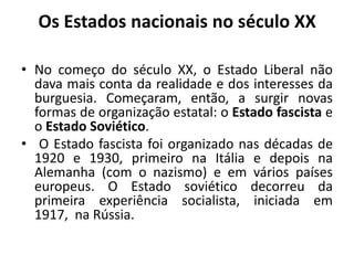 Os Estados nacionais no século XXNo começo do século XX, o Estado Liberal não dava mais conta da realidade e dos interesses da burguesia. Começaram, então, a surgir novas formas de organização estatal: o Estado fascista e o Estado Soviético.	O Estado fascista foi organizado nas décadas de 1920 e 1930, primeiro na Itália e depois na Alemanha (com o nazismo) e em vários países europeus. O Estado soviético decorreu da primeira experiência socialista, iniciada em 1917,  na Rússia.