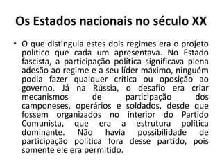 Os Estados nacionais no século XXO que distinguia estes dois regimes era o projeto político que cada um apresentava. No Estado fascista, a participação política significava plena adesão ao regime e a seu líder máximo, ninguém podia fazer qualquer crítica ou oposição ao governo. Já na Rússia, o desafio era criar mecanismos de participação dos camponeses, operários e soldados, desde que fossem organizados no interior do Partido Comunista, que era a estrutura política dominante. Não havia possibilidade de participação política fora desse partido, pois somente ele era permitido.