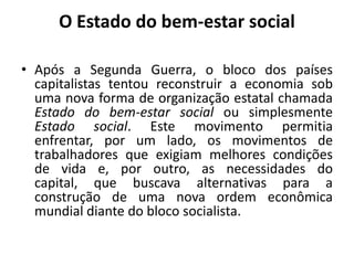 O Estado do bem-estar socialApós a Segunda Guerra, o bloco dos países capitalistas tentou reconstruir a economia sob uma nova forma de organização estatal chamada Estado do bem-estar social ou simplesmente Estado social. Este movimento permitia enfrentar, por um lado, os movimentos de trabalhadores que exigiam melhores condições de vida e, por outro, as necessidades do capital, que buscava alternativas para a construção de uma nova ordem econômica mundial diante do bloco socialista.