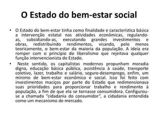 O Estado do bem-estar socialO Estado do bem-estar tinha como finalidade e característica básica a intervenção estatal nas atividades econômicas, regulando-as, subsidiando-as, executando grandes investimentos e obras, redistribuindo rendimentos, visando, pelo menos teoricamente, o bem-estar da maioria da população. A ideia era romper com o princípio do liberalismo que rejeitava qualquer função intervencionista do Estado.	Neste sentido, os capitalistas modernos propunham moradia digna, educação básica pública, assistência à saúde, transporte coletivo, lazer, trabalho e salário, seguro-desemprego, enfim, um mínimo de bem-estar econômico e social. Isso foi feito com investimentos maciços por parte do Estado que redimensionava suas prioridades para proporcionar trabalho e rendimento à população, a fim de que ela se tornasse consumidora. Configurou-se a chamada “cidadania do consumidor”, a cidadania entendida como um mecanismo de mercado.