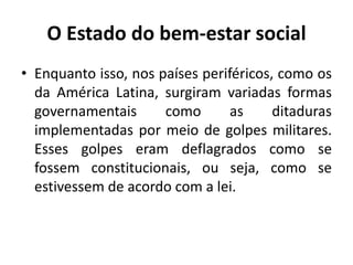 O Estado do bem-estar socialEnquanto isso, nos países periféricos, como os da América Latina, surgiram variadas formas governamentais como as ditaduras implementadas por meio de golpes militares. Esses golpes eram deflagrados como se fossem constitucionais, ou seja, como se estivessem de acordo com a lei.