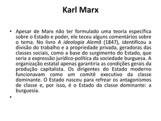 Karl MarxApesar de Marx não ter formulado uma teoria específica sobre o Estado e poder, ele teceu alguns comentários sobre o tema. No livro A ideologia Alemã (1847), identificou a divisão do trabalho e a propriedade privada, geradoras das classes sociais, como a base do surgimento do Estado, que seria a expressão jurídico-política da sociedade burguesa. A organização estatal apenas garantiria as condições gerais da produção capitalista. Os dirigentes do Estado moderno funcionavam como um comitê executivo da classe dominante. O Estado nasceu para refrear os antagonismos de classe e, por isso, é o Estado da classe dominante: a burguesia.  