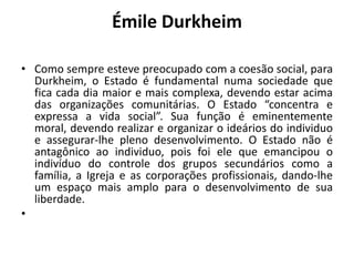 Émile DurkheimComo sempre esteve preocupado com a coesão social, para Durkheim, o Estado é fundamental numa sociedade que fica cada dia maior e mais complexa, devendo estar acima das organizações comunitárias. O Estado “concentra e expressa a vida social”. Sua função é eminentemente moral, devendo realizar e organizar o ideários do individuo e assegurar-lhe pleno desenvolvimento. O Estado não é antagônico ao individuo, pois foi ele que emancipou o indivíduo do controle dos grupos secundários como a família, a Igreja e as corporações profissionais, dando-lhe um espaço mais amplo para o desenvolvimento de sua liberdade. 