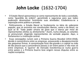 John Locke  (1632-1704)	O Estado liberal apresentava-se como representante de toda a sociedade, como “guardião da ordem”, garantindo a segurança para que todos pudessem desenvolver livremente suas atividades. Estabeleceu-se a separação entre público e privado.	Politicamente, o Estado liberal se fundamenta na ideia de soberania popular, que se encontra nas constituições liberais, como a do Brasil, na qual se lê: “todo poder emana do povo que o exerce por meio de representantes eleitos ou diretamente.” Assim, numa eleição, os votantes se pronunciam elegendo representantes da vontade popular. Aqui, o Parlamento é a instituição central.	Essas concepções ruíram com a Primeira Guerra Mundial (1914-1918), devido à concorrência entre as empresas, provocando o desaparecimento das pequenas firmas. A concentração ficou tão grande e o capital na mão de tão poucos que a concorrência passou a ser entre países e não mais só entre empresas. A “guerra” de mercado transformou-se numa guerra entre países e a Primeira Guerra teve origem nessas disputas entre as nações européias. 