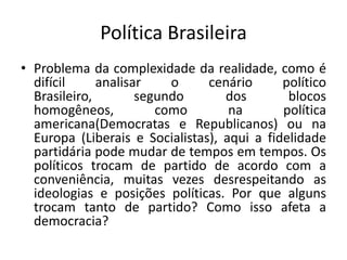 Política BrasileiraProblema da complexidade da realidade, como é difícil analisar o cenário político Brasileiro, segundo dos blocos homogêneos, como na política americana(Democratas e Republicanos) ou na Europa (Liberais e Socialistas), aqui a fidelidade partidária pode mudar de tempos em tempos. Os políticos trocam de partido de acordo com a conveniência, muitas vezes desrespeitando as ideologias e posições políticas. Por que alguns trocam tanto de partido? Como isso afeta a democracia?