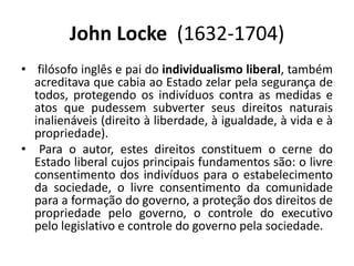 John Locke  (1632-1704) filósofo inglês e pai do individualismo liberal, também acreditava que cabia ao Estado zelar pela segurança de todos, protegendo os indivíduos contra as medidas e atos que pudessem subverter seus direitos naturais inalienáveis (direito à liberdade, à igualdade, à vida e à propriedade).	Para o autor, estes direitos constituem o cerne do Estado liberal cujos principais fundamentos são: o livre consentimento dos indivíduos para o estabelecimento da sociedade, o livre consentimento da comunidade para a formação do governo, a proteção dos direitos de propriedade pelo governo, o controle do executivo pelo legislativo e controle do governo pela sociedade. 