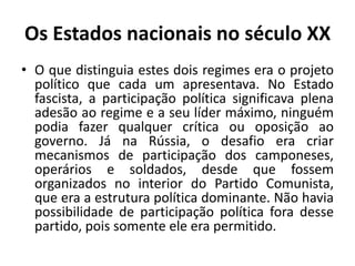 Os Estados nacionais no século XXO que distinguia estes dois regimes era o projeto político que cada um apresentava. No Estado fascista, a participação política significava plena adesão ao regime e a seu líder máximo, ninguém podia fazer qualquer crítica ou oposição ao governo. Já na Rússia, o desafio era criar mecanismos de participação dos camponeses, operários e soldados, desde que fossem organizados no interior do Partido Comunista, que era a estrutura política dominante. Não havia possibilidade de participação política fora desse partido, pois somente ele era permitido.