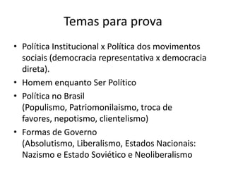 Temas para provaPolítica Institucional x Política dos movimentos sociais (democracia representativa x democracia direta).Homem enquanto Ser PolíticoPolítica no Brasil (Populismo, Patriomonilaismo, troca de favores, nepotismo, clientelismo)Formas de Governo (Absolutismo, Liberalismo, Estados Nacionais: Nazismo e Estado Soviético e Neoliberalismo 