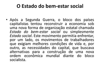 O Estado do bem-estar socialApós a Segunda Guerra, o bloco dos países capitalistas tentou reconstruir a economia sob uma nova forma de organização estatal chamada Estado do bem-estar social ou simplesmente Estado social. Este movimento permitia enfrentar, por um lado, os movimentos de trabalhadores que exigiam melhores condições de vida e, por outro, as necessidades do capital, que buscava alternativas para a construção de uma nova ordem econômica mundial diante do bloco socialista.