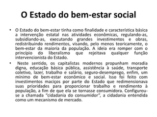 O Estado do bem-estar socialO Estado do bem-estar tinha como finalidade e característica básica a intervenção estatal nas atividades econômicas, regulando-as, subsidiando-as, executando grandes investimentos e obras, redistribuindo rendimentos, visando, pelo menos teoricamente, o bem-estar da maioria da população. A ideia era romper com o princípio do liberalismo que rejeitava qualquer função intervencionista do Estado.	Neste sentido, os capitalistas modernos propunham moradia digna, educação básica pública, assistência à saúde, transporte coletivo, lazer, trabalho e salário, seguro-desemprego, enfim, um mínimo de bem-estar econômico e social. Isso foi feito com investimentos maciços por parte do Estado que redimensionava suas prioridades para proporcionar trabalho e rendimento à população, a fim de que ela se tornasse consumidora. Configurou-se a chamada “cidadania do consumidor”, a cidadania entendida como um mecanismo de mercado.