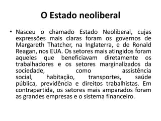 O Estado neoliberalNasceu o chamado Estado Neoliberal, cujas expressões mais claras foram os governos de Margareth Thatcher, na Inglaterra, e de Ronald Reagan, nos EUA. Os setores mais atingidos foram aqueles que beneficiavam diretamente os trabalhadores e os setores marginalizados da sociedade, como assistência social, habitação, transportes, saúde pública, previdência e direitos trabalhistas. Em contrapartida, os setores mais amparados foram as grandes empresas e o sistema financeiro.