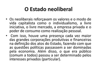 O Estado neoliberalOs neoliberais reforçavam os valores e o modo de vida capitalista como o individualismo, a livre iniciativa, o livre mercado, a empresa privada e o poder de consumo como realização pessoal.	Com isso, houve uma presença cada vez maior das grandes corporações produtivas e financeiras na definição dos atos do Estado, fazendo com que as questões políticas passassem a ser dominadas pela economia. Além disso, o que era público (comum a todos) passou a ser determinado pelos interesses privados (particular).