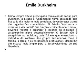 Émile DurkheimComo sempre esteve preocupado com a coesão social, para Durkheim, o Estado é fundamental numa sociedade que fica cada dia maior e mais complexa, devendo estar acima das organizações comunitárias. O Estado “concentra e expressa a vida social”. Sua função é eminentemente moral, devendo realizar e organizar o ideários do individuo e assegurar-lhe pleno desenvolvimento. O Estado não é antagônico ao individuo, pois foi ele que emancipou o indivíduo do controle dos grupos secundários como a família, a Igreja e as corporações profissionais, dando-lhe um espaço mais amplo para o desenvolvimento de sua liberdade. 