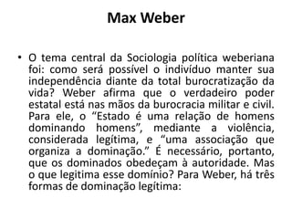 Max WeberO tema central da Sociologia política weberiana foi: como será possível o indivíduo manter sua independência diante da total burocratização da vida? Weber afirma que o verdadeiro poder estatal está nas mãos da burocracia militar e civil. Para ele, o “Estado é uma relação de homens dominando homens”, mediante a violência, considerada legítima, e “uma associação que organiza a dominação.” É necessário, portanto, que os dominados obedeçam à autoridade. Mas o que legitima esse domínio? Para Weber, há três formas de dominação legítima: