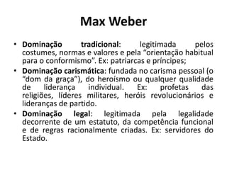 Max WeberDominação tradicional: legitimada pelos costumes, normas e valores e pela “orientação habitual para o conformismo”. Ex: patriarcas e príncipes;Dominação carismática: fundada no carisma pessoal (o “dom da graça”), do heroísmo ou qualquer qualidade de liderança individual. Ex: profetas das religiões, líderes militares, heróis revolucionários e lideranças de partido.Dominação legal: legitimada pela legalidade decorrente de um estatuto, da competência funcional e de regras racionalmente criadas. Ex: servidores do Estado.