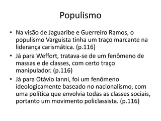 PopulismoNa visão de Jaguaribe e Guerreiro Ramos, o populismo Varguista tinha um traço marcante na liderança carismática. (p.116)Já para Weffort, tratava-se de um fenômeno de massas e de classes, com certo traço manipulador. (p.116)Já para Otávio Ianni, foi um fenômeno ideologicamente baseado no nacionalismo, com uma política que envolvia todas as classes sociais, portanto um movimento policlassista. (p.116)