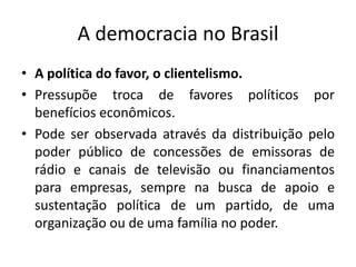 A democracia no BrasilA política do favor, o clientelismo. Pressupõe troca de favores políticos por benefícios econômicos.Pode ser observada através da distribuição pelo poder público de concessões de emissoras de rádio e canais de televisão ou financiamentos para empresas, sempre na busca de apoio e sustentação política de um partido, de uma organização ou de uma família no poder.