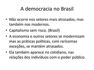 A democracia no BrasilNão ocorre nos setores mais atrasados, mas também nos modernos.Capitalismo sem risco. (Brasil)A economia e outros setores se modernizam mas as práticas políticas, com raríssimas exceções, se mantém atrasados.Ela também aparece no cotidiano, nas relações dos indivíduos com o poder público.  