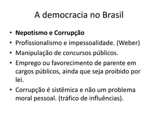 A democracia no BrasilNepotismo e CorrupçãoProfissionalismo e impessoalidade. (Weber)Manipulação de concursos públicos.Emprego ou favorecimento de parente em cargos públicos, ainda que seja proibido por lei.Corrupção é sistêmica e não um problema moral pessoal. (tráfico de influências).