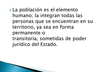  Lapoblación es el elemento
 humano; la integran todas las
 personas que se encuentran en su
 territorio, ya sea en forma
 permanente o
 transitoria, sometidas de poder
 jurídico del Estado.
 