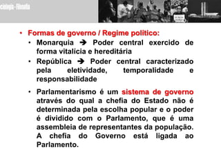 • Formas de governo / Regime político:
  • Monarquia  Poder central exercido de
    forma vitalícia e hereditária
  • República  Poder central caracterizado
    pela     eletividade,     temporalidade e
    responsabilidade
  • Parlamentarismo é um sistema de governo
    através do qual a chefia do Estado não é
    determinada pela escolha popular e o poder
    é dividido com o Parlamento, que é uma
    assembleia de representantes da população.
    A chefia do Governo está ligada ao
    Parlamento.
 