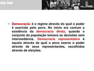 • Democracia: é o regime através do qual o poder
  é exercido pelo povo. No início era comum a
  existência da democracia direta, quando o
  conjunto da população tomava as decisões sem
  intermediários. Democracia representativa é
  aquela através da qual o povo exerce o poder
  através de seus representantes, escolhidos
  através de eleições.
 