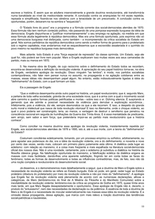 escreve a história. É assim que se adultera insensivelmente a grande doutrina revolucionária, até transformá-la
numa banalidade ao nível da mediocridade reinante. A conclusão contra os anarquistas foi mil vezes repetida,
repisada e simplificada, fixando-se nos cérebros com a tenacidade de um preconceito. A conclusão contra os
oportunistas, porém, deixaram-na na sombra e "esquecida”!.

        O "Estado livre do povo" era o programa e a fórmula corrente dos social-democratas alemães de 1870.
Essa fórmula não tem nenhum conteúdo político, não passando de uma pomposa expressão burguesa da idéia de
democracia. Engels dispunha-se a "justificar momentaneamente" o seu emprego na agitação, na medida em que
essa fórmula aludia legalmente à república democrática. Mas era uma fórmula oportunista, pois exprimia não só
uma democracia burguesa mal disfarçada, como também - a incompreensão da crítica socialista do Estado em
geral. Nós somos partidários da república democrática como sendo a melhor forma de governo para o proletariado
sob o regime capitalista, mas andaríamos mal se esquecêssemos que a escravidão assalariada é o quinhão do
povo mesmo na república burguesa mais democrática.

        Mais adiante: todo Estado é uma "força especial de repressão" da classe oprimida. Um Estado, seja ele
qual for, não poderá ser livre nem popular. Marx e Engels explicaram isso muitas vezes aos seus camaradas de
partido, mais ou menos em 1870.

        5. Na mesma obra de Engels, de cujo raciocínio sobre o definhamento do Estado todos se recordam,
encontra-se desenvolvida a definição da revolução violenta. A apreciação do seu papel histórico torna-se, na obra
de Engels, verdadeira apologia da revolução. Disso ninguém "se lembra"; é moda, nos partidos socialistas
contemporâneos, não falar nem pensar nunca no assunto; na propaganda e na agitação cotidianas entre as
massas, essas idéias não desempenham papel algum. No entanto, estão indissoluvelmente ligadas à idéia do
"definhamento" do Estado, com a qual formam um todo.

       Eis a passagem de Engels:

        “Que a violência desempenha ainda outro papel na história, um papel revolucionário; que é, segundo Marx,
a parteira de toda velha sociedade, grávida de uma sociedade nova; que é a arma com a qual o movimento social
abre caminho e quebra formas políticas petrificadas e mortas - sobre isso o sr. Dühring silencia. É suspirando e
gemendo que ele admite a possível necessidade da violência para derrubar a exploração econômica...
Infelizmente, pois a violência, diz ele, sempre desmoraliza os que a ela recorrem. E isso, a despeito do grande
surto moral e intelectual que nasce de toda revolução vitoriosa! E isso na Alemanha, onde o choque violento, ao
qual o povo poderia ser constrangido, teria, ao menos, a vantagem de destruir o servilismo que penetrou na
consciência nacional em seguida às humilhações da Guerra dos Trinta Anos. E é essa mentalidade de predicante,
sem arrojo, sem sabor e sem força, que pretenderia impor-se ao partido mais revolucionário que a história
conhece”.

       Como conciliar na mesma doutrina essa apologia da revolução violenta, insistentemente repetida por
Engels, aos social-democratas alemães de 1878 a 1895, isto é, até a sua morte, com a teoria do "definhamento"
do Estado?

         Costumam conciliá-las ecleticamente, tomando, por um processo empírico ou sofístico, arbitrariamente, ou
para agradar aos poderosos do dia, ora a idéia da revolução violenta, ora a do definhamento; e noventa e nove
por cento das vezes, senão mais, colocam em primeiro plano justamente esta última. A dialética cede lugar ao
ecletismo: com relação ao marxismo, é a coisa mais freqüente e mais espalhada na literatura social-democrata
oficial dos nossos dias. Não é uma novidade, certamente, pois o ecletismo já substituiu a dialética na história da
filosofia clássica grega. Na falsificação oportunista do marxismo, a falsificação eclética da dialética engana as
massas com mais facilidade, dando-lhes uma aparente satisfação, fingindo ter em conta todas as faces do
fenômeno, todas as formas de desenvolvimento e todas as influências contraditórias; mas, de fato, isso não dá
uma noção completa e revolucionária do desenvolvimento social.

        Já dissemos, e o demonstraremos mais detalhadamente a seguir, que a doutrina de Marx e Engels sobre a
necessidade da revolução violenta se refere ao Estado burguês. Este só pode, em geral, ceder lugar ao Estado
proletário (ditadura do proletariado) por meio da revolução violenta e não por meio do "definhamento". A apologia
que Engels faz da revolução violenta está plenamente de acordo com as numerosas declarações, altivas e
categóricas, de Marx (lembremo-nos do final de A Miséria da Filosofia e do Manifesto Comunista) sobre a
inevitabilidade da revolução violenta; lembremo-nos da crítica ao programa de Gotha em 1875, quase trinta anos
mais tarde, em que Marx flagela desapiedadamente o oportunismo. Essa apologia de Engels não é, decerto, o
produto do "entusiasmo", nem das necessidades da declamação ou da polêmica. A essência de toda a doutrina de
Marx e de Engels é a necessidade de inocular sistematicamente nas massas essa idéia da revolução violenta. É a
omissão dessa propaganda, dessa agitação, que marca com mais relevo a traição doutrinária das tendências
social-patrióticas e kautskistas.


                                                                                                               10
 