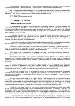 A substituição do Estado burguês pelo Estado proletário não é possível sem revolução violenta. A abolição
do Estado proletário, isto é, a abolição de todo e qualquer Estado, só é possível pelo "definhamento".

        Marx e Engels desenvolveram essa teoria por uma forma detalhada e concreta, estudando separadamente
cada situação revolucionária e analisando as lições fornecidas pela experiência de cada revolução em particular.
Passemos a essa parte da sua doutrina. que é, evidentemente, a mais importante.
        _______________
        (1) F. Engels, Anti-Dühring. (N. de A.L.)


       II - A EXPERIÊNCIA DE 1848-1851

       1. AS VÉSPERAS DA REVOLUÇÃO

       As primeiras obras do marxismo adulto, A Miséria da Filosofia e o Manifesto Comunista, aparecem nas
vésperas da revolução de 1848. Em conseqüência desta circunstância, além da exposição dos princípios gerais
do marxismo, temos nelas, até certo ponto, um reflexo da situação revolucionária de então; assim, creio que será
mais acertado estudar o que os nossos autores dizem do Estado, antes de examinarmos as suas conclusões da
experiência dos anos de 1848-1851.

         Em lugar da velha sociedade civil - escreve Marx na Miséria da Filosofia - a classe laboriosa, no curso do
seu desenvolvimento, instituirá uma associação onde não existirão as classes nem os seus antagonismos; e,
desde então, não haverá mais poder político propriamente dito, pois o poder político é precisamente o resumo
oficial do antagonismo existente na sociedade civil(2).

       É instrutivo aproximar desta exposição geral da idéia do desaparecimento do Estado a exposição feita no
Manifesto Comunista, escrito por Marx e Engels alguns meses mais tarde, em novembro de 1847:

        Esboçando a largos traços as fases do desenvolvimento proletário, expusemos a história da guerra civil,
mais ou menos latente na sociedade, até a hora em que se transforma em revolução aberta e em que o
proletariado funda a sua dominação pela derrubada violenta da burguesia.

      Como vimos acima, a primeira etapa da revolução operária é a constituição (literalmente: a elevação,
Erbebung) do proletariado em classe dominante, a conquista da democracia.

       O proletariado aproveitará a sua supremacia política para arrancar, pouco a pouco, todo o capital à
burguesia, para centralizar todos os instrumentos de produção nas mãos dá Estado, isto é, do proletariado
organizado como classe dominante, e para aumentar o mais rapidamente possível a quantidade das forças
produtoras.

       Vemos aqui formulada uma das mais notáveis e importantes idéias do marxismo a propósito do Estado, ou
seja a da "ditadura do proletariado" (como Marx e Engels, depois da Comuna de Paris, iriam chamá-la);
encontramos, depois, uma definição altamente interessante do Estado, que faz parte, também, das "palavras
esquecidas" do marxismo: "o Estado, isto é, o proletariado organizado como classe dominante ".

        Essa definição do Estado nunca foi comentada na literatura de propaganda e de agitação dos partidos
social-democratas oficiais. Ainda mais: foi esquecida precisamente por ser inconciliável com o reformismo e
absolutamente contrária aos preconceitos oportunistas habituais e às ilusões burguesas sobre o "desenvolvimento
pacífico da democracia".

        O proletariado tem necessidade de um Estado, repisam todos os oportunistas, os social-patriotas e os
kautskistas, afirmando ser essa a doutrina de Marx, mas "esquecendo-se" de acrescentar: primeiro, que o
proletariado, segundo Marx, só tem necessidade de um Estado em definhamento, isto é, constituído de tal forma
que comece sem demora a definhar e que não possa deixar de definhar; depois, que o Estado de que os
trabalhadores precisam não é outra coisa se não "o proletariado organizado como classe dominante".

         O Estado é a organização especial de uma força, da força destinada a subjugar determinada classe. Qual
é, pois, a classe que o proletariado deve subjugar? Evidentemente, só a classe dos exploradores, a burguesia. Os
trabalhadores só têm necessidade do Estado para quebrar a resistência dos exploradores, e só o proletariado tem
envergadura para quebrá-la, porque o proletariado é a única classe revolucionária até o fim e capaz de unir todos
os trabalhadores e todos os exploradores na luta contra a burguesia, a fim de a suplantar definitivamente.

       As classes exploradoras precisam da dominação política para a manutenção da exploração, no interesse
egoísta de uma ínfima minoria contra a imensa maioria do povo. As classes exploradas precisam da dominação

                                                                                                                11
 