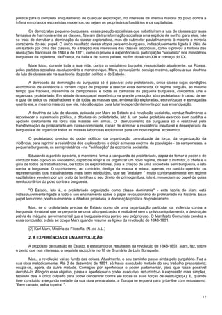política para o completo aniquilamento de qualquer exploração, no interesse da imensa maioria do povo contra a
ínfima minoria dos escravistas modernos, ou sejam os proprietários fundiários e os capitalistas.

        Os democratas pequeno-burgueses, esses pseudo-socialistas que substituíram a luta de classes por suas
fantasias de harmonia entre as classes, fizeram da transformação socialista uma espécie de sonho: para eles, não
se trata de derrubar a dominação da classe exploradora, mas de submeter paulatinamente à maioria a minoria
consciente do seu papel. O único resultado dessa utopia pequeno-burguesa, indissoluvelmente ligada à idéia de
um Estado por cima das classes, foi a traição dos interesses das classes laboriosas, como o provou a história das
revoluções francesas de 1848 e de 1871, como o provou a experiência da participação "socialista" nos ministérios
burgueses da Inglaterra, da França, da Itália e de outros países, no fim do século XIX e começo do XX.

        Marx lutou, durante toda a sua vida, contra o socialismo burguês, ressuscitado atualmente, na Rússia,
pelos partidos socialista-revolucionário e menchevique. Marx, conseqüente consigo mesmo, aplicou a sua doutrina
da luta de classes até na sua teoria do poder político e do Estado.

       A derrocada da dominação da burguesia só é possível pelo proletariado, única classe cujas condições
econômicas de existência a tornam capaz de preparar e realizar essa derrocada. O regime burguês, ao mesmo
tempo que fraciona, dissemina os camponeses e todas as camadas da pequena burguesia, concentra, une e
organiza o proletariado. Em virtude do seu papel econômico na grande produção, só o proletariado é capaz de ser
o guia de todos os trabalhadores e de todas as massas que, embora tão exploradas, escravizadas e esmagadas
quanto ele, e mesmo mais do que ele, não são aptas para lutar independentemente por sua emancipação.

        A doutrina da luta de classes, aplicada por Marx ao Estado e à revolução socialista, conduz fatalmente a
reconhecer a supremacia política, a ditadura do proletariado, isto é, um poder proletário exercido sem partilha e
apoiado diretamente na força das massas em armas. O derrubamento da burguesia só é realizável pela
transformação do proletariado em classe dominante, capaz de dominar a resistência inevitável e desesperada da
burguesia e de organizar todas as massas laboriosas exploradas para um novo regime econômico.

        O proletariado precisa do poder político, da organização centralizada da força, da organização da
violência, para reprimir a resistência dos exploradores e dirigir a massa enorme da população - os camponeses, a
pequena burguesia, os semiproletários - na "'edificação" da economia socialista.

         Educando o partido operário, o marxismo forma a vanguarda do proletariado, capaz de tomar o poder e de
conduzir todo o povo ao socialismo, capaz de dirigir e de organizar um novo regime, de ser o instrutor, o chefe e o
guia de todos os trabalhadores, de todos os exploradores, para a criação de uma sociedade sem burguesia, e isto
contra a burguesia. O oportunismo, ao contrário, desliga da massa e educa, apenas, no partido operário, os
representantes dos trabalhadores mais bem retribuídos, que se "instalam " muito confortavelmente em regime
capitalista e vendem por um prato de lentilhas o seu direito de primogenitura, isto é, renunciam ao papel de guias
revolucionários do povo contra a burguesia.

        "O Estado, isto é, o proletariado organizado como classe dominante" - esta teoria de Marx está
indissoluvelmente ligada a todo o seu ensinamento sobre o papel revolucionário do proletariado na história. Esse
papel tem como ponto culminante a ditadura proletária, a dominação política do proletariado.

        Mas, se o proletariado precisa do Estado como de uma organização particular da violência contra a
burguesia, é natural que se pergunte se uma tal organização é realizável sem o prévio aniquilamento, a destruição
prévia da máquina governamental que a burguesia criou para o seu próprio uso. O Manifesto Comunista conduz a
essa conclusão, e dela se ocupa Marx quando resume as lições da revolução de 1848-1851.
        ________________
        (2) Karl Marx, Miséria da Filosofia. (N. de A.L.)

       2. A EXPERIÊNCIA DE UMA REVOLUÇÃO

       A propósito da questão do Estado, e estudando os resultados da revolução de 1848-1851, Marx, faz, sobre
o ponto que nos interessa, o seguinte raciocínio no 18 de Brumário de Luís Bonaparte:

        Mas,, a revolução vai ao fundo das coisas. Atualmente, o seu caminho passa ainda pelo purgatório. Faz a
sua obra metodicamente. Até 2 de dezembro de 1851, só havia executado metade do seu trabalho preparatório;
ocupa-se, agora, da outra metade. Começou por aperfeiçoar o poder parlamentar, para que fosse possível
derrubá-lo. Atingido esse objetivo, passa a aperfeiçoar o poder executivo, reduzindo-o à expressão mais simples,
fazendo dele o único culpado para poder concentrar contra ele todas as suas forças de destruição(4). E, quando
tiver concluído a segunda metade da sua obra preparatória, a Europa se erguerá para gritar-lhe com entusiasmo:
"Bem cavado, velha topeira! ".


                                                                                                                12
 