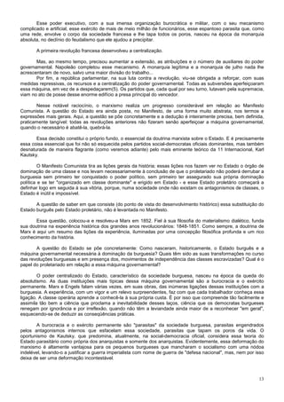 Esse poder executivo, com a sua imensa organização burocrática e militar, com o seu mecanismo
complicado e artificial, esse exército de mais de meio milhão de funcionários, esse espantoso parasita que, como
uma rede, envolve o corpo da sociedade francesa e lhe tapa todos os poros, nasceu na época da monarquia
absoluta, no declínio do feudalismo que ele ajudou a precipitar.

       A primeira revolução francesa desenvolveu a centralização.

       Mas, ao mesmo tempo, precisou aumentar a extensão, as atribuições e o número de auxiliares do poder
governamental. Napoleão completou esse mecanismo. A monarquia legítima e a monarquia de julho nada lhe
acrescentaram de novo, salvo uma maior divisão do trabalho...
       Por fim, a república parlamentar, na sua luta contra a revolução, viu-se obrigada a reforçar, com suas
medidas repressivas, os recursos e a centralização do poder governamental. Todas as subversões aperfeiçoaram
essa máquina, em vez de a despedaçarem(5). Os partidos que, cada qual por seu turno, lutavam pela supremacia,
viam no ato de posse desse enorme edifício a presa principal do vencedor.

       Nesse notável raciocínio, o marxismo realiza um progresso considerável em relação ao Manifesto
Comunista. A questão do Estado era ainda posta, no Manifesto, de uma forma muito abstrata, nos termos e
expressões mais gerais. Aqui, a questão se põe concretamente e a dedução é inteiramente precisa, bem definida,
praticamente tangível: todas as revoluções anteriores não fizeram senão aperfeiçoar a máquina governamental,
quando o necessário é abatê-la, quebrá-la.

       Essa decisão constitui o próprio fundo, o essencial da doutrina marxista sobre o Estado. E é precisamente
essa coisa essencial que foi não só esquecida pelos partidos social-democratas oficiais dominantes, mas também
desnaturada de maneira flagrante (como veremos adiante) pelo mais eminente teórico da 11 Internacional, Karl
Kautsky.

         O Manifesto Comunista tira as lições gerais da história; essas lições nos fazem ver no Estado o órgão de
dominação de uma classe e nos levam necessariamente à conclusão de que o proletariado não poderá derrubar a
burguesia sem primeiro ter conquistado o poder político, sem primeiro ter assegurado sua própria dominação
política e se ter "organizado em classe dominante" e erigido em Estado - e esse Estado proletário começará a
definhar logo em seguida à sua vitória, porque, numa sociedade onde não existam os antagonismos de classes, o
Estado é inútil e impossível.

       A questão de saber em que consiste (do ponto de vista do desenvolvimento histórico) essa substituição do
Estado burguês pelo Estado proletário, não é levantada no Manifesto.

       Essa questão, colocou-a e resolveu-a Marx em 1852. Fiel à sua filosofia do materialismo dialético, funda
sua doutrina na experiência histórica dos grandes anos revolucionários: 1848-1851. Como sempre, a doutrina de
Marx é aqui um resumo das lições da experiência, iluminadas por uma concepção filosófica profunda e um rico
conhecimento da história.

       A questão do Estado se põe concretamente: Como nasceram, historicamente, o Estado burguês e a
máquina governamental necessária à dominação da burguesia? Quais têm sido as suas transformações no curso
das revoluções burguesas e em presença dos, movimentos de independência das classes escravizadas? Qual é o
papel do proletariado em relação a essa máquina governamental?

        O poder centralizado do Estado, característico da sociedade burguesa, nasceu na época da queda do
absolutismo. As duas instituições mais típicas dessa máquina governamental são a burocracia e o exército
permanente. Marx e Engels falam várias vezes, em suas obras, das inúmeras ligações dessas instituições com a
burguesia. A experiência, com um vigor e um relevo surpreendentes, faz com que cada trabalhador conheça essa
ligação. A classe operária aprende a conhecê-la à sua própria custa. É por isso que compreende tão facilmente e
assimila tão bem a ciência que proclama a inevitabilidade desses laços, ciência que os democratas burgueses
renegam por ignorância e por irreflexão, quando não têm a leviandade ainda maior de a reconhecer "em geral",
esquecendo-se de deduzir as conseqüências práticas.

       A burocracia e o exército permanente são "parasitas" da sociedade burguesa, parasitas engendrados
pelos antagonismos internos que esfacelam essa sociedade, parasitas que tapam os poros da vida. O
oportunismo de Kautsky, que predomina, atualmente, na social-democracia oficial, considera essa teoria do
Estado parasitário como própria dos anarquistas e somente dos anarquistas. Evidentemente, essa deformação do
marxismo é altamente vantajosa para os pequenos burgueses que mancharam o socialismo com uma nódoa
indelével, levando-o a justificar a guerra imperialista com nome de guerra de "defesa nacional", mas, nem por isso
deixa de ser uma deformação incontestável.



                                                                                                               13
 