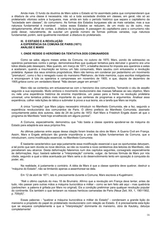 Ainda mais. O fundo da doutrina de Marx sobre o Estado só foi assimilado pelos que compreenderam que
a ditadura de uma classe é necessária, não só a toda sociedade dividida em classes, em geral, não só ao
proletariado vitorioso sobre a burguesia, mas .ainda em todo o período histórico que separa o capitalismo da
"sociedade sem classes", do comunismo. As formas dos Estados burgueses são as mais variadas; mas a sua
natureza fundamental é invariável: . todos esses Estados se reduzem, de um modo ou de outro, mas
obrigatoriamente, afinal de contas, à ditadura da burguesia. A passagem do capitalismo para o comunismo não
pode deixar, naturalmente, de suscitar um grande número de formas políticas variadas, cuja natureza
fundamental, porém, será igualmente inevitável: a ditadura do proletariado.

       III. O ESTADO E A REVOLUÇÃO
       A EXPERIÊNCIA DA COMUNA DE PARIS (1871)
       ANÁLISE E MARX

       1. ONDE RESIDE O HEROÍSMO DA TENTATIVA DOS COMUNARDOS

         Como se sabe, alguns meses antes da Comuna, no outono de 1870, Marx, pondo de sobreaviso os
operários parisienses contra o perigo, demonstrava-lhes que qualquer tentativa para derrubar o governo era uma
tolice ditada pelo desespero. Mas quando, em março de 1871, a batalha decisiva foi imposta aos operários e estes
a aceitaram, quando a insurreição se tornou um fato consumado, Marx saudou com entusiasmo a revolução
proletária. Apesar dos seus sinistros prognósticos, Marx não teimou em condenar por pedantismo um movimento
"prematuro”, como o fez o renegado russo do marxismo Plekhanov, de triste memória, cujos escritos instigadores
e encorajavam à luta os operários e camponeses em novembro de 1905, e que, depois de dezembro de
1905,gritava como um verdadeiro liberal: "Não deviam pegar em armas! "

       Marx não se contentou em entusiasmar-se com o heroísmo dos comunardos, "tomando o céu de assalto
segundo a sua expressão. Muito embora o movimento revolucionário das massas falhasse ao seu objetivo, Marx
viu nele uma experiência histórica de enorme importância, um passo para a frente na revolução proletária
universal, uma tentativa prática mais importante do que centenas de programas e argumentos. Analisar essa
experiência, colher nela lições de tática e submeter à prova a sua teoria, eis a tarefa que Marx se impôs.

       A única "correção" que Marx julgou necessário introduzir no Manifesto Comunista, ele a fez, segundo a
experiência revolucionária dos comunardos de Paris. O último prefácio do Manifesto Comunista, assinado
conjuntamente pelos dois autores, data de 24 de junho de 1872. Karl Marx e Friedrich Engels dizem ali que o
programa do Manifesto "está hoje envelhecido em alguns pontos".

       A Comuna, especialmente, demonstrou que "não basta a classe operária apoderar-se da máquina do
Estado para adaptá-la aos seus próprios fins.

        As últimas palavras entre aspas dessa citação foram tiradas da obra de Marx: A Guerra Civil em França.
Assim, Marx e Engels atribuíam tão grande importância a uma das lições fundamentais da Comuna, que a
introduziram, como modificação essencial, no Manifesto Comunista.

        É bastante característico que seja justamente essa modificação essencial o que os oportunistas deturpam,
a tal ponto que sem dúvida os nove décimos, se não os noventa e nove centésimos dos leitores do Manifesto, não
perceberam seu alcance. Desta deformação falaremos num dos capítulos seguintes, consagrado especialmente
às deformações. Aqui, bastará salientar a "interpretação" corrente, vulgar, da famosa fórmula de Marx por nós
citada, segundo a qual a idéia acentuada por Marx seria a do desenvolvimento lento em oposição à conquista do
poder, etc.

       Na realidade, é justamente o contrário. A idéia de Marx é que a classe operária deve quebrar, destruir a
“máquina do Estado", não se limitando apenas a assenhorear-se dela.

       Em 12 de abril de 1871, isto é, precisamente durante a Comuna, Marx escrevia a Kugelmann:

        “Reli o último capítulo do meu 18 de Brumário. Afirmo que a revolução em França deve tentar, antes de
tudo, não passar para outras mãos a máquina burocrática e militar - como se tem feito até aqui - mas quebrá-la
(zerbrechen: a palavra é grifada por Marx no original). Eis a condição preliminar para qualquer revolução popular
do continente. Eis também o que tentaram os nossos heróicos camaradas de Paris (Neue Zeit, XX, 1, 19011902,
p. 709)(6)”.

       Essas palavras - "quebrar a máquina burocrática e militar do Estado" - condensam a grande lição do
marxismo a propósito do papel do proletariado revolucionário com relação ao Estado. E é precisamente esta lição
que se esquece completamente e que a "interpretação" dominante do marxismo, obra de Kautsky, deturpa
completamente!

                                                                                                              16
 