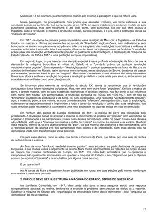 Quanto ao 18 de Brumário, já anteriormente citamos por extenso a passagem a que se refere Marx.

        Nessa passagem, há principalmente dois pontos que assinalar. Primeiro, ele torna extensiva a sua
conclusão apenas ao continente. Isso compreendia-se em 1871, em que a Inglaterra era ainda um modelo de país
puramente capitalista, mas sem militarismo e, até certo ponto, sem burocracia. Eis por que Marx excluiu a
Inglaterra, onde a revolução, e mesmo a revolução popular, parecia possível, e o era, sem a destruição prévia da
"máquina do Estado".

        Em 1917, na época da primeira guerra imperialista, essa restrição de Marx cai: a Inglaterra e os Estados
Unidos, os maiores e últimos representantes no mundo da "liberdade" anglo-saxônica, sem militarismo e sem
burocracia, se atolam completamente no pântano infecto e sangrento das instituições burocráticas e militares à
européia, onde tudo é oprimido, tudo é esmagado. Atualmente, tanto na Inglaterra como na América, "a condição
prévia para uma revolução verdadeiramente popular" é igualmente a desmontagem, a destruição da "máquina do
Estado" (levada, de 1914 a 1917, a uma perfeição européia, imperialista).

         Em segundo lugar, o que merece uma atenção especial é essa profunda observação de Marx de que a
destruição da máquina burocrática e militar do Estado é a "condição prévia de qualquer revolução
verdadeiramente popular". Essa expressão - "revolução popular" - parece surpreendente na boca de Marx, e os
adeptos de Plekhanov na Rússia, assim como os mencheviques, esses discípulos de Struve, desejosos de passar
por marxistas, poderiam torná-la por um "engano". Reduziram o marxismo a uma doutrina tão mesquinhamente
liberal que, afora a antítese - revolução burguesa e revolução proletária - nada existe para eles, e, ainda assim, só
concebem essa antítese como uma coisa já morta.

        Se tomarmos para exemplo as revoluções do século XX, temos de reconhecer que as revoluções
portuguesa e turca foram revoluções burguesas. Mas, nem uma nem outra foram "populares". De fato, a massa do
povo, a grande maioria, com as suas exigências econômicas e políticas próprias, não fez sentir a sua influência
nem numa nem noutra. Em compensação, a revolução burguesa na Rússia em 1905-1907, sem ter tido os
"brilhantes" resultados da portuguesa e da turca, foi, sem contestação, uma revolução "verdadeiramente popular";
aqui, a massa do povo, a sua maioria, as suas camadas sociais “inferiores", esmagadas sob o jugo da exploração,
sublevaram-se espontaneamente e imprimiram a todo o curso da revolução o cunho das suas exigências, das
suas tentativas paria reconstruir à sua maneira uma nova sociedade no lugar da antiga em vias de destruição.

        Em nenhum dos países da Europa continental de 1871, a maioria do povo era constituída pelo
proletariado. A revolução capaz de arrastar a maioria do movimento só poderia ser "popular" com a condição de
englobar o proletariado e os camponeses, Essas duas classes constituíam, então, "o povo". Essas duas classes
são solidárias, visto que a "máquina burocrática e militar do Estado" as oprime, as esmaga e as explora. Quebrar
essa máquina, demoli-la, tal é o objetivo prático do "povo", da sua maioria, dos operários e dos camponeses; tal é
a “condição prévia" da aliança livre dos camponeses mais pobres e do proletariado. Sem essa aliança, não há
democracia sólida nem transformação social possível.

       Era para essa aliança, como se sabe, que tendia a Comuna de Paris, que falhou por uma série de razões
de ordem interna e externa.

       Ao falar de uma "revolução verdadeiramente popular", sem esquecer as particularidades da pequena
burguesia, a que muitas vezes e largamente se referiu, Marx media rigorosamente as relações de forças sociais
na maioria dos Estados continentais da Europa, em 1871. Por outro lado, constatava que os operários e
camponeses são igualmente interessados em quebrar a máquina do Estado e em coligarem-se para o objetivo
comum de suprimir o "parasita" e de o substituir por alguma coisa de novo.

       E por que coisa?
       _______________
       (6) As cartas de Marx a Kugelmann foram publicadas em russo, em duas edições pelo menos, sendo que
uma revista e prefaciada por mim.

       2. POR QUE DEVE SER SUBSTITUIDA A MÁQUINA DO ESTADO, DEPOIS DE QUEBRADA?

        No Manifesto Comunista, em 1847, Marx ainda não dava a essa pergunta senão uma resposta
completamente abstrata; ou melhor, limitava-se a enunciar o problema sem precisar os meios de o resolver.
Substituir a máquina do Estado pelo "organização do proletariado como classe dominante", pela "conquista da
democracia", tal era a resposta.




                                                                                                                  17
 