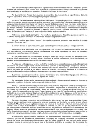 Para não cair na utopia, Marx esperava da experiência de um movimento de massas a resposta à questão
de saber que formas concretas tomaria essa organização do proletariado em classe dominante e de que modo
essa organização se conciliaria com uma inteira e metódica "conquista de democracia".

       Na Guerra Civil em França, Marx submete a uma análise das mais atentas a experiência da Comuna,
malgrado a debilidade desta. Citaremos os pontos principais dessa obra:

        No século XIX desenvolvia-se, transmitido pela Idade Média, "o poder centralizado do Estado, com os seus
órgãos onipresentes: exército permanente, policia, burocracia, clero, magistratura". Graças ao desenvolvimento do
antagonismo de classes entre o Capital e o Trabalho, "o poder do Estado assumiu cada vez mais o caráter de uma
força pública organizada para a servidão social, de um instrumento de despotismo de uma classe. Toda revolução
que marque uma etapa da luta de classes ressalta, com um relevo cada vez maior, o caráter repressivo do poder
do Estado". Depois da revolução de 1848-49, o poder do Estado torna-se "o grande instrumento nacional da
guerra do Capital contra o Trabalho". O segundo Império não fez senão consolidá-lo.

        "A Comuna foi o antípoda do Império" . Foi uma forma "positiva", uma "República que devia suprimir não
só a forma monárquica da dominação de uma classe, mas essa própria dominação".

      Em que consistia essa forma "positiva" de República proletária socialista? Que espécie de Estado
começou a Comuna a criar?

       O primeiro decreto da Comuna suprimiu, pois, o exército permanente e substituiu-o pelo povo armado.

       Essa reivindicação encontra-se, hoje, no programa de todos os partidos que se dizem socialistas. Mas, vê-
se o que valem os programas dos nossos mencheviques, que, apoia a revolução de março, se recusaram
precisamente a satisfazer essa reivindicação.

        A Comuna foi constituída por conselheiros municipais eleitos por sufrágio universal nos diferentes bairros
de Paris. Eram responsáveis e, a todo o tempo, amovíveis. A maioria compunha-se, muito naturalmente, de
operários ou de representantes reconhecidos da classe operária.

       A polícia, até então agente do governo central, foi imediatamente despojada das suas atribuições políticas,
tornando-se um agente responsável e sempre amovível da Comuna. O mesmo princípio foi aplicado a todos os
funcionários da administração. A começar pelos membros da Comuna, até embaixo, a remuneração do serviço
público não devia ser superior a um salário normal de operário. Os direitos adquiridos e os direitos de
representação dos altos titulares do Estado desapareceram com esses mesmos títulos...

        Suprimidos o exército permanente e a polícia, elementos da força material do antigo governo, a Comuna
decidiu destruir a força espiritual de repressão, o poder dos padres...

       Os magistrados deviam perder a sua aparente independência... Como os demais servidores do povo, os
magistrados e os juizes deviam ser eleitos, responsáveis e amovíveis.

        Assim, a Comuna "contentava-se por assim dizer, em substituir a máquina do Estado quebrada por uma
democracia mais completa: supressão do exército permanente, elegibilidade e imovibilidade de todos os
funcionários. Na realidade, ela "contentava-se", assim, em substituir - obra gigantesca - certas instituições por
outras instituições essencialmente diferentes. É esse, justamente, um caso de “transformação de quantidade em
qualidade": a democracia, realizada tão plenamente e tão metodicamente quanto é possível sonhar-se, tornou-se
proletária, de burguesa que era; o Estado (essa força destinada a oprimir uma classe) transformou-se numa coisa
que já não é, propriamente falando, o Estado.

       Derrotar a burguesia e quebrar a sua resistência não deixa de ser, por isso, uma necessidade. Para a
Comuna, isso era particularmente necessário, e uma das causas da sua derrota foi não se ter lançado a fundo
nessa tarefa. Mas, na Comuna, o órgão de repressão era a maioria da população e não mais a minoria, como fora
sempre o caso ao tempo da escravidão, da servidão e do salariato. Ora, uma vez que é a própria maioria do povo
que oprime os seus opressores, já não há necessidade de uma "força especial" de repressão! É nesse sentido que
o Estado começa a definhar. Em lugar de instituições especiais de uma minoria privilegiada (funcionários civis,
chefes do exército permanente), a própria maioria pode desempenhar diretamente as funções do poder político, e,
quanto mais o próprio povo assumir essas funções, tanto menos se fará sentir a necessidade desse poder.

       A esse respeito, é particularmente notável uma das medidas tomadas pela Comuna e salientada por Marx:
supressão de todas as despesas de representação, supressão dos privilégios pecuniários dos funcionários,
redução de "todos" os ordenados administrativos ao nível do "salário operário". É nisto que mais se faz sentir a
passagem brusca da democracia burguesa para a democracia proletária, a passagem da democracia dos

                                                                                                               18
 