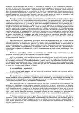 opressores para a democracia dos oprimidos, a passagem da dominação de um "força especial" destinada à
opressão de determinada classe para o esmagamento dos opressores pelas forças combinadas da maioria do
povo, dos operários e dos camponeses. E é precisamente nesse ponto, o mais importante, o mais indiscutível,
talvez, dá questão do Estado, que os ensinamentos de Marx foram mais esquecidos! Os inúmeros comentários
dos vulgarizadores não tocam nele! É "costume" calarem-se sobre o assunto, como se fora uma "ingenuidade"
antiquada, exatamente como os cristãos, uma vez o seu culto tornado religião de Estado, se "esqueceram” das
"ingenuidades" do cristianismo primitivo e do seu espírito democrático revolucionário.

        A redução geral dos vencimentos dos altos funcionários parece a "simples" exigência de um democratismo
ingênuo e primitivo. Um dos fundadores do oportunismo moderno, o ex-social-democrata Eduardo Bernstein,
muitas vezes exercitou-se em repetir as medíocres zombarias burguesas contra o democratismo "primitivo". Como
todos os oportunistas e como os kautskistas do nosso tempo, Bernstein absolutamente não compreendeu que a
passagem do capitalismo ao socialismo é impossível sem um certo “regresso" ao democratismo "primitivo": como
podem, de outro modo, ser desempenhadas as funções do Estado pela maioria da população e pela população
toda? Em seguida, não viu ele que o "democratismo primitivo", na base do capitalismo e da civilização capitalista,
difere do democratismo primitivo das épocas antigas ou pré-capitalistas. A civilização capitalista criou a grande
produção, as fábricas, as estradas de ferro, o correio, o telefone, etc.; ora, nessa base, a grande maioria das
funções do velho "poder do Estado" tem-se por tal forma simplificado e pode ser reduzida a operações tão simples
de registro, de inscrição, de fiscalização, que essas funções se tornarão inteiramente acessíveis a todos os
cidadãos de instrução primária, mediante o "salário habitual", e podem e devem perder até o último vestígio de
caráter privilegiado e "hierárquico".

         Elegibilidade absoluta, imovibilidade, em qualquer tempo, de todos os empregos sem exceção, redução
dos vencimentos ao nível do salário operário habitual - essas medidas democráticas, simples e evidentes por si
mesmas, solidarizando os interesses dos operários e da maioria dos camponeses, servem, ao mesmo tempo, de
ponte entre o capitalismo e o socialismo. Essas medidas reformistas são de ordem puramente governamental e
política, e, naturalmente, não atingem todo o seu significado e todo o seu alcance senão com a "expropriação dos
expropriadores" preparada ou realizada, isto é, com a socialização da propriedade privada capitalista dos meios
de produção.

       A Comuna - escrevia Marx - realizou o governo barato, essa esparrela em que caem todas as revoluções
burguesas, suprimindo o exército permanente e os funcionários do Estado.

        Entre os camponeses, como nas outras camadas da pequena burguesia, só uma ínfima minoria consegue
"subir" e "vencer", no sentido burguês da palavra - isto é, só poucos indivíduos chegam a uma situação abastada,
de burgueses ou funcionários garantidos e privilegiados. A imensa 'maioria dos camponeses, não importa em que
país capitalista onde exista campesinato (e é o caso mais freqüente), é oprimida pelo governo e aspira a derrubá-
lo, para instalar, enfim, um "governo barato". É esta uma ação que só o proletariado pode realizar, dando assim
um passo para a transformação socialista do Estado.

       3. SUPRESSÃO DO PARLAMENTO

      A Comuna, disse Marx, devia ser, não uma corporação parlamentar, mais sim uma corporação laboriosa,
ao mesmo tempo legislativa e executiva...

        Em lugar de resolver, de três em três ou de seis em seis anos, qual o membro da classe dominante que
deverá "representar" o povo no parlamento, o sufrágio universal devia servir ao povo constituído em comunas para
recrutar, ao seu serviço, operários, contramestres, guarda-livros, da mesma forma que o sufrágio individual serve
a qualquer industrial, na sua procura de operários ou contramestres.

         Essa observação critica do parlamentarismo, feita em 1871, deve à hegemonia do social-patriotismo e do
oportunismo a sua inclusão entre as "páginas esquecidas" do marxismo. Ministros e parlamentares de profissão,
renegados do proletariado e socialistas "de negócios" contemporâneos deixaram aos anarquistas o monopólio da
crítica do parlamentarismo e classificaram de "anarquista" toda crítica do parlamentarismo! Não é, pois, de admirar
que o proletariado dos países parlamentares "adiantados", enjoado dos socialistas de marca de Scheidemann,
David, Legien, Sembat, Renaudel, Henderson, Vandervelde, Stauning, Branting, Bissolati e Cia., tenha reservado
cada vez mais as suas simpatias para o anarco-sindicalismo, muito embora seja este irmão do oportunismo.

         A dialética revolucionária nunca foi para Marx a fraseologia da moda, a frioleira que dela fizeram
Plekhanov, Kautsky e outros. Marx soube romper impiedosamente com o anarquismo, pela impotência deste em
utilizar-se até mesmo da "estribaria" do parlamentarismo burguês, principalmente quando a situação não é, de
forma alguma, revolucionária; mas, ao mesmo tempo, soube fazer uma crítica verdadeiramente revolucionária e
proletária do parlamentarismo.


                                                                                                                19
 
