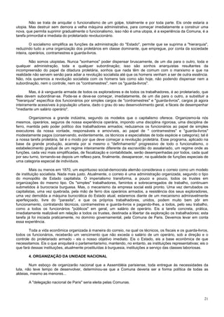 Não se trata de aniquilar o funcionalismo de um golpe, totalmente e por toda parte. Eis onde estaria a
utopia. Mas destruir sem demora a velha máquina administrativa, para começar imediatamente a construir uma
nova, que permita suprimir gradualmente o funcionalismo, isso não é uma utopia, é a experiência da Comuna, é a
tarefa primordial e imediata do proletariado revolucionário.

         O socialismo simplifica as funções da administração do "Estado", permite que se suprima a "hierarquia",
reduzindo tudo a uma organização dos proletários em classe dominante, que empregue, por conta da sociedade
inteira, operários, contramestres e guarda-livros.

        Não somos utopistas. Nunca "sonhamos" poder dispensar bruscamente, de um dia para o outro, toda e
qualquer administração, toda e qualquer subordinação; isso são sonhos anarquistas resultantes da
incompreensão do papel da ditadura proletária, sonhos que nada têm de comum com o marxismo e que na
realidade não servem senão para adiar a revolução socialista até que os homens venham a ser de outra essência.
Não, nós queremos a revolução socialista com os homens tais como são hoje, não podendo dispensar nem a
subordinação, nem o controle, nem os "contramestres", nem os "guarda-livros".

        Mas, é à vanguarda armada de todos os exploradores e de todos os trabalhadores, é ao proletariado, que
eles devem subordinar-se. Pode-se e deve-se começar, imediatamente, de um dia para o outro, a substituir a
"hierarquia" específica dos funcionários por simples cargos de "contramestres" e "guarda-livros", cargos já agora
inteiramente acessíveis à população urbana, dado o grau do seu desenvolvimento geral, e fáceis de desempenhar
"mediante um salário operário".

        Organizemos a grande indústria, segundo os modelos que o capitalismo oferece. Organizemo-la nós
mesmos, operários, seguros de nossa experiência operária, impondo uma disciplina rigorosa, uma disciplina de
ferro, mantida pelo poder político dos trabalhadores armados; reduzamos os funcionários ao papel de simples
executores da nossa vontade, responsáveis e amovíveis, ao papel de " contramestres" e "guarda-livros"
modestamente pagos (conservando, evidentemente, os técnicos e especialistas de toda espécie e categoria); tal é
a nossa tarefa proletária, tal é o modo por que deve começar a revolução proletária. Esse programa, aplicado na
base da grande produção, acarreta por si mesmo o "definhamento" progressivo de todo o funcionalismo, o
estabelecimento gradual de um regime inteiramente diferente da escravidão do assalariado, um regime onde as
funções, cada vez mais simplificadas, de fiscalização e contabilidade, serão desempenhadas por todos, cada qual
por seu turno, tornando-se depois um reflexo para, finalmente, desaparecer, na qualidade de funções especiais de
uma categoria especial de indivíduos.

         Mais ou menos em 1870, um espirituoso social-democrata alemão considerava o correio como um modelo
de instituição socialista. Nada mais justo. Atualmente, o correio é uma administração organizada, segundo o tipo
do monopólio de Estado capitalista. O imperialismo transforma, a pouco e pouco, todos os trustes em
organizações do mesmo tipo. Os "simples" trabalhadores, famintos e sobrecarregados de trabalho, continuam
submetidos à burocracia burguesa. Mas, o mecanismo da empresa social está pronto. Uma vez derrubados os
capitalistas, uma vez quebrada, pela mão de ferro dos operários armados, a resistência dos seus exploradores,
uma vez demolida a máquina burocrática do Estado atual, estaremos diante de um mecanismo admiravelmente
aperfeiçoado, livre do "parasita", e que os próprios trabalhadores, unidos, podem muito bem pôr em
funcionamento, contratando técnicos, contramestres e guarda-livros e pagando-lhes, a todos, pelo seu trabalho,
como a todos os funcionários "públicos" em geral, um salário de operário. Eis a tarefa concreta, prática,
imediatamente realizável em relação a todos os trustes, destinada a libertar da exploração os trabalhadores; esta
tarefa já foi iniciada praticamente, no domínio governamental, pela Comuna de Paris. Devemos levar em conta
essa experiência.

        Toda a vida econômica organizada à maneira do correio, na qual os técnicos, os fiscais e os guarda-livros,
todos os funcionários, receberão um vencimento que não exceda o salário de um operário, sob a direção e o
controle do proletariado armado - eis o nosso objetivo imediato. Eis o Estado, eis a base econômica de que
necessitamos. Eis o que aniquilará o parlamentarismo, mantendo, no entanto, as instituições representativas; eis o
que fará dessas instituições, atualmente prostituídas à burguesia, instituições a serviço das classes laboriosas.

       4. ORGANIZAÇÃO DA UNIDADE NACIONAL

        Num esboço de organizarão nacional que a Assembléia parisiense, toda entregue às necessidades da
luta, não teve tempo de desenvolver, determinou-se que a Comuna deveria ser a forma política de todas as
aldeias, mesmo as menores...

       A "delegação nacional de Paris" seria eleita pelas Comunas.



                                                                                                               21
 