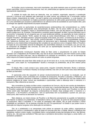 As funções, pouco numerosas, mas muito importantes, que ainda restariam para um governo central, não
seriam suprimidas, como se disse erroneamente, mas, sim, preenchidas por agentes comunais e, por conseguinte,
rigorosamente responsáveis.

        A unidade da nação não devia ser destruída, mas, ao contrário, organizada, segundo a constituição
comunal, e tomar-se uma realidade pela destruição do poder central, que pretendia ser a encarnação mesma
dessa unidade, independente da nação - da qual é apenas uma excrescência parasitária - e a ela superior. Ao
mesmo tempo que se amputavam os órgãos puramente repressivos do velho poder governamental, arrancavam-
se a uma autoridade que usurpava a preeminência e se colocava acima da sociedade as suas funções úteis, para
as entregar aos agentes responsáveis da própria sociedade.

        Até que ponto os oportunistas da social-democracia contemporânea não compreenderam ou, melhor
dizendo, não quiseram compreender essa demonstração de Marx, não há prova melhor do que o livro do
renegado Bernstein, Socialismo Teórico e Social-Democracia Prática, com que ele adquiriu uma celebridade do
mesmo quilate que a de, Eróstrato. Precisamente a propósito dessa passagem de Marx, escreve Bernstein que ai
se encontra "a exposição de um programa que, em suas tendências políticas, se assemelha de modo notável ao
federalismo". E mais adiante: "Enfim, apesar de todas as outras dessemelhanças entre Marx e o "pequeno-
burguês" Proudhon - Bernstein escreve " pequeno-burguês" entre aspas, por ironia - a maneira de ver de ambos, a
esse respeito, é quase idêntica". Sem dúvida, continua Bernstein, a importância das municipalidades aumenta,
mas "parece-me duvidoso que o primeiro objetivo da democracia seja a dissolução (Auflosung) dos Estados
modernos e uma metamorfose (Umwandlung) tão completa de sua estrutura como a imaginam Marx e Proudhon:
formação de uma assembléia nacional de delegados das assembléias estaduais ou municipais, que, por sua vez,
se comporiam de delegados das comunas, de sorte que as representações nacionais, na sua forma atual,
desapareciam por completo".

        É simplesmente monstruoso! Assimilar idéias de Marx sobre o aniquilamento do poder do Estado
“parasita" com o federalismo de Proudhon! Mas, isso não se dá por inadvertência, pois nem mesmo ocorre à idéia
do oportunista que Marx trata aqui, não do federalismo em oposição ao centralismo, mas sim da demolição da
velha máquina de Estado burguesa existente em todos os países burgueses.

        O oportunista não pode fazer idéia senão do que vê em torno de si, no seu meio burguês de estagnação
"reformista", como sejam as "municipalidades"! Quanto à revolução do proletariado, ele já nem mesmo pensa
nisso.

       É ridículo. Mas, o mais curioso é que, nesse ponto, ninguém contraditou Bernstein. Muitos o refutaram,
entre outros Plekhanov na Rússia e Kautsky na Europa ocidental, mas nem um nem outro notou essa deformação
de Marx por Bernstein.

        O oportunista anda tão esquecido de pensar revolucionariamente e de pensar na revolução, que vê
"federalismo" em Marx, assim confundido com o fundador do anarquismo, Proudhon. E Kautsky, e Plekhanov, que
pretendem ser marxistas ortodoxos e defender o marxismo revolucionário, calam-se! Eis uma das razões dessa
extrema indigência de vistas, comum aos kautskistas e oportunistas, sobre a diferença entre o marxismo e o
anarquismo. Mas voltaremos ao assunto.

       Nos comentários já citados de Marx sobre a experiência da Comuna, não há nem sombra de federalismo.
Marx está de acordo com Proudhon precisamente num ponto que o oportunista Bernstein não vê; Marx afasta-se
de Proudhon justamente ali onde Bernstein os vê de acordo. Marx está de acordo com Proudhon no fato de
ambos serem pela "demolição" da máquina contemporânea do Estado. Essa analogia entre o marxismo e o
anarquismo - o de Proudhon e de Bakunine - nem os oportunistas nem os kautskistas a querem ver, pois que,
nesse ponto, eles mesmos se desviaram do marxismo.

         Marx afasta-se, ao mesmo tempo, de Proudhon e de Bakunine precisamente na questão do federalismo
(não falando na ditadura do proletariado). O federalismo deriva, em principio, do ponto de vista pequeno-burguês
do anarquismo. Marx é centralista, e, em todas as passagens dele citadas, não se pode encontrar a menor
infidelidade ao centralismo. Só as pessoas imbuídas de uma "fé supersticiosa" no Estado é que podem tomar a
destruição da máquina burguesa como destruição do centralismo.

         Ora, se o proletariado e os camponeses mais pobres se apossam do poder político, organizando-se
livremente em comum e coordenando a ação de todas as comunas para ferir o Capital, destruir a resistência dos
capitalistas, restituir a toda a nação, à sociedade inteira, a propriedade privada das estradas de ferro, das fábricas,
da terra, etc., não será isso centralismo? Não será isso o centralismo democrático mais lógico e, ainda melhor, um
centralismo proletário?



                                                                                                                    22
 
