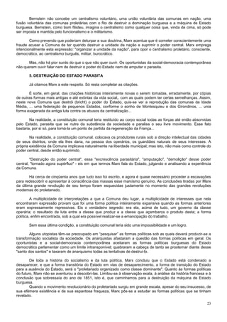 Bernstein não concebe um centralismo voluntário, uma união voluntária das comunas em nação, uma
fusão voluntária das comunas proletárias com o fito de destruir a dominação burguesa e a máquina de Estado
burguesa. Bernstein, como bom filisteu, imagina o centralismo como qualquer coisa que, vinda de cima, só pode
ser imposta e mantida pelo funcionalismo e o militarismo.

        Como prevendo que poderiam deturpar a sua doutrina, Marx acentua que é cometer conscientemente uma
fraude acusar a Comuna de ter querido destruir a unidade da nação e suprimir o poder central. Marx emprega
intencionalmente esta expressão: "organizar a unidade da nação", para opor o centralismo proletário, consciente,
democrático, ao centralismo burguês, militar, burocrático.

       Mas, não há pior surdo do que o que não quer ouvir. Os oportunistas da social-democracia contemporânea
não querem ouvir falar nem de destruir o poder do Estado nem de amputar o parasita.

       5. DESTRUIÇÃO DO ESTADO PARASITA

       Já citamos Marx a este respeito. Só resta completar as citações.

       É sorte, em geral, das criações históricas inteiramente novas o serem tomadas, erradamente, por cópias
de outras formas mais antigas e até extintas da vida social,. com as quais podem ter certas semelhanças. Assim,
neste nova Comuna que destrói (bricht) o poder do Estado, quis-se ver a reprodução das comunas da Idade
Média, ... uma federação de pequenos Estados, conforme o sonho de Montesquieu e dos Girondinos, ... unia
forma exagerada da antiga luta contra os abusos da centralização...

        Na realidade, a constituição comunal teria restituído ao corpo social todas as forças até então absorvidas
pelo Estado, parasita que se nutre da substância da sociedade e paralisa o seu livre movimento. Esse fato
bastaria, por si só, para torná-la um ponto de partida da regeneração da França...

        Na realidade, a constituição comunal. colocava os produtores rurais sob a direção intelectual das cidades
de seus distritos, onde ela lhes daria, na pessoa dos operários, os guardiães naturais de seus interesses. A
própria existência da Comuna implicava naturalmente na liberdade municipal; mas isto, não mais como controle do
poder central, desde então suprimido.

        "Destruição do poder central", essa "excrescência parasitária", "amputação", "demolição" desse poder
central, "tornado agora supérfluo" - eis em que termos Marx fala do Estado, julgando e analisando a experiência
da Comuna.

        Há cerca de cinqüenta anos que tudo isso foi escrito, e agora é quase necessário proceder a escavações
para redescobrir e apresentar à consciência das massas esse marxismo genuíno. As conclusões tiradas por Marx
da última grande revolução de seu tempo foram esquecidas justamente no momento das grandes revoluções
modernas do proletariado.

         A multiplicidade de interpretações a que a Comuna deu lugar, a multiplicidade de interesses que nela
encontraram expressão provam que foi uma forma política inteiramente expansiva quando as formas anteriores
eram expressamente repressivas. Eis o verdadeiro segredo: era ela, acima de tudo, um governo da classe
operária; o resultado da luta entre a classe que produz e a classe que açambarca o produto desta; a forma
política, enfim encontrada, sob a qual era possível realizar-se a emancipação do trabalho.

       Sem essa última condição, a constituição comunal teria sido uma impossibilidade e um logro.

        Alguns utopistas têm-se preocupado em “pesquisar” as formas políticas sob as quais deverá produzir-se a
transformação socialista da sociedade. Os anarquistas afastaram a questão das formas políticas em geral. Os
oportunistas e a social-democracia contemporânea aceitaram as formas políticas burguesas do Estado
democrático parlamentar como um limite intransponível; quebraram a cabeça de tanto se prosternar diante desse
"santo dos santos" e taxaram de anarquismo todas as tentativas de destrui-lo.

        De toda a história do socialismo e da luta política, Marx concluiu que o Estado está condenado a
desaparecer, e que a forma transitória do Estado em vias de desaparecimento, a forma de transição do Estado
para a ausência do Estado, será o "proletariado organizado como classe dominante". Quanto às formas políticas
do futuro, Marx não se aventurou a descobri-las. Limitou-se à observação exata, à análise da história francesa e à
conclusão que sobressaía do ano de 1851, isto é, que caminhamos para a destruição da máquina de Estado
burguesa.
        Quando o movimento revolucionário do proletariado surgiu em grande escala, apesar do seu insucesso, de
sua efêmera existência e de sua espantosa fraqueza, Marx pôs-se a estudar as formas políticas que se tinham
revelado.

                                                                                                               23
 